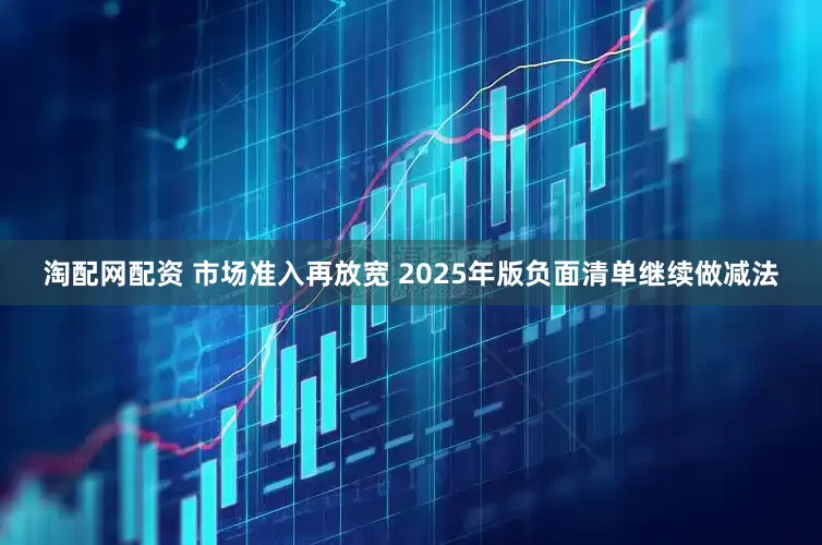 淘配网配资 市场准入再放宽 2025年版负面清单继续做减法