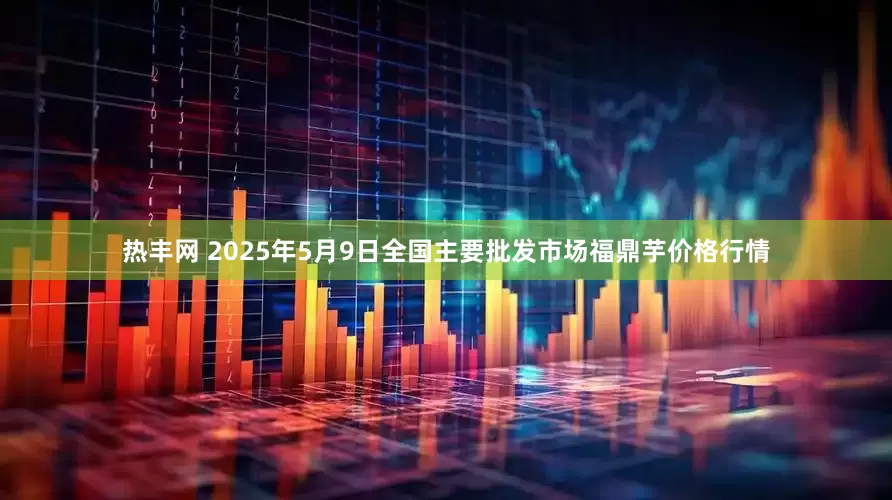 热丰网 2025年5月9日全国主要批发市场福鼎芋价格行情