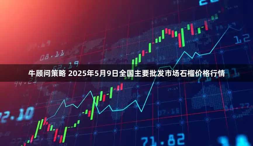 牛顾问策略 2025年5月9日全国主要批发市场石榴价格行情