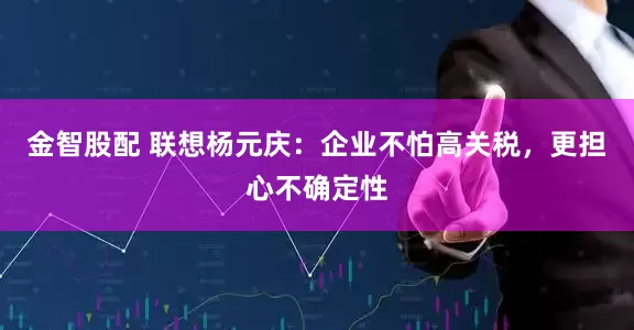 金智股配 联想杨元庆：企业不怕高关税，更担心不确定性