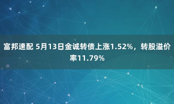 富邦速配 5月13日金诚转债上涨1.52%，转股溢价率11.79%