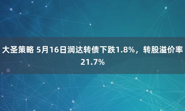 大圣策略 5月16日润达转债下跌1.8%，转股溢价率21.7%