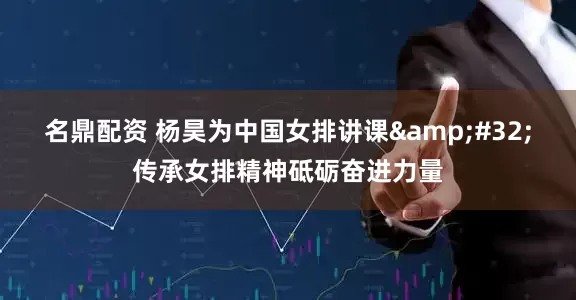 名鼎配资 杨昊为中国女排讲课 传承女排精神砥砺奋进力量