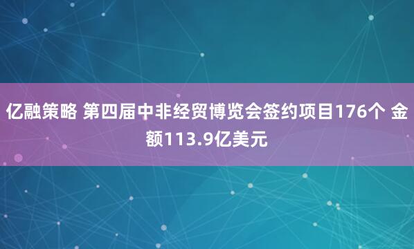 亿融策略 第四届中非经贸博览会签约项目176个 金额113.9亿美元