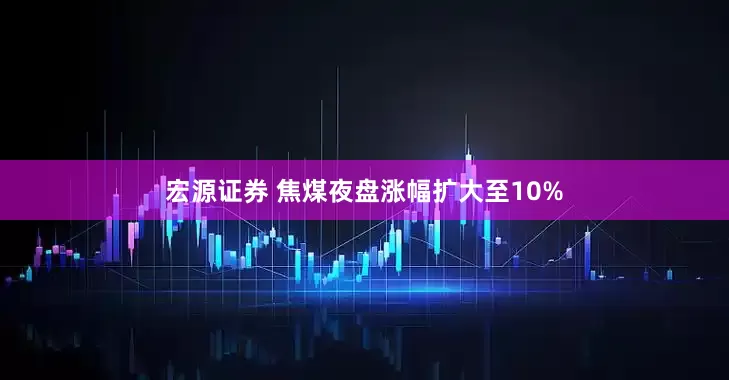 宏源证券 焦煤夜盘涨幅扩大至10%