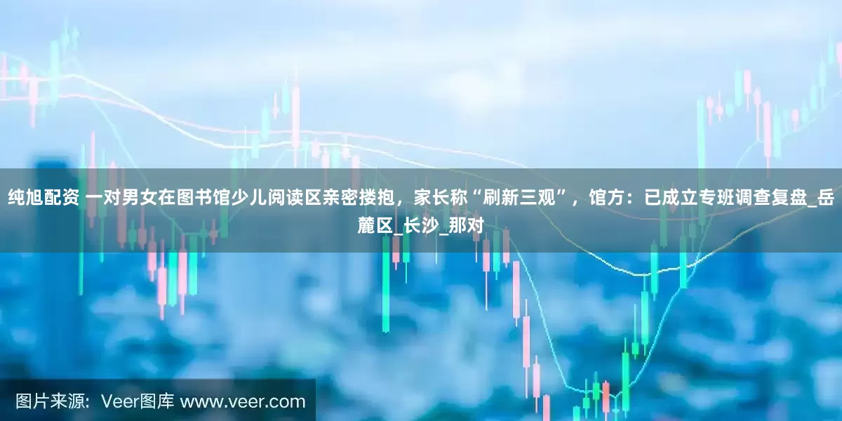 纯旭配资 一对男女在图书馆少儿阅读区亲密搂抱，家长称“刷新三观”，馆方：已成立专班调查复盘_岳麓区_长沙_那对
