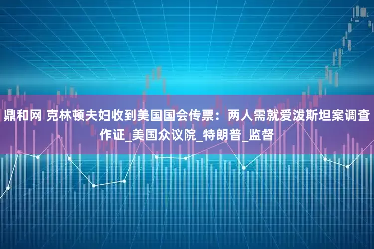 鼎和网 克林顿夫妇收到美国国会传票：两人需就爱泼斯坦案调查作证_美国众议院_特朗普_监督