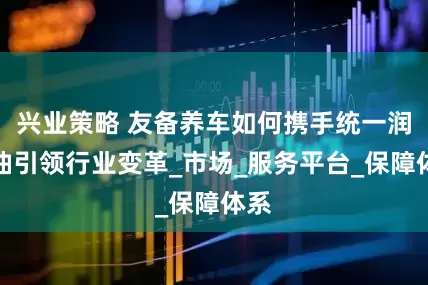 兴业策略 友备养车如何携手统一润滑油引领行业变革_市场_服务平台_保障体系