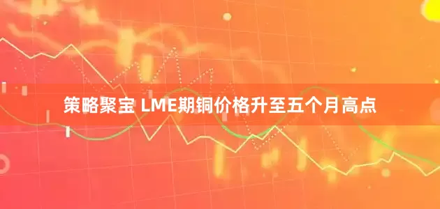 策略聚宝 LME期铜价格升至五个月高点