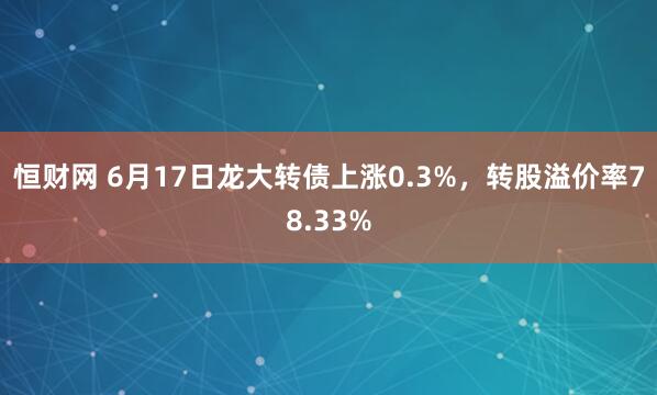 恒财网 6月17日龙大转债上涨0.3%，转股溢价率78.33%