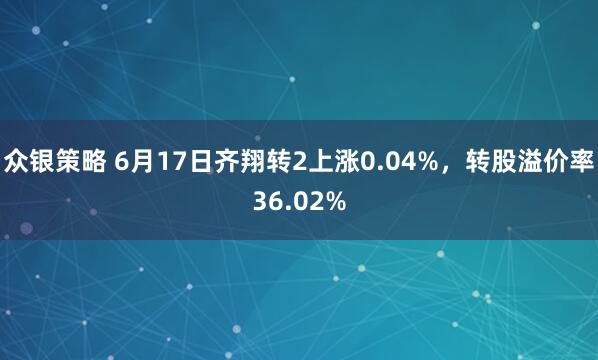 众银策略 6月17日齐翔转2上涨0.04%，转股溢价率36.02%