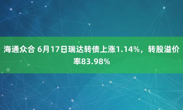 海通众合 6月17日瑞达转债上涨1.14%，转股溢价率83.98%