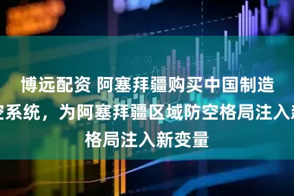 博远配资 阿塞拜疆购买中国制造的防空系统，为阿塞拜疆区域防空格局注入新变量