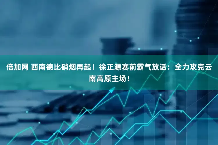 倍加网 西南德比硝烟再起！徐正源赛前霸气放话：全力攻克云南高原主场！